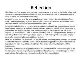 Reflection
I feel like a lot of the aspects from my experiment are going to be used in the final product, such
as the artist coming out in front of the masthead, and the depth I tried to give to the cover by
using shadows and visual layers to the page.
Although it might not be in the same way of using a paper rip like I did at the bottom of the
page, I do want to include the depth that the layers give to the cover and will definitely think
about what other kinds of visuals I can use to satisfy that ideal.
I want to include the idea of free promotional products inside as it is a personal reason for why I
bought those magazines as well as it making the cover look more realistic to the reader. Due to
the brief for this project making it clear that the majority of the image and text has to be
original, I've realised that if I want to include something such as a free promotional poster, it is
something that I will most likely create on it's own as well, meaning that I will create original
posters for non-existing bands to add to my project.
From this experiment I've found that the warmer palette consisting of reds, oranges and yellows
suits the theme quite well and is likely to be what I use during production, however as I am yet
to produce my main images I do not yet know if the colour scheme will compliment the
background.
Something that I haven't managed to include in this cover but I know is an essential part of this
kind of work is the use of splash graphics and blobs that allow more text and images to fill the
page without the background interrupting and make them harder to see.
 