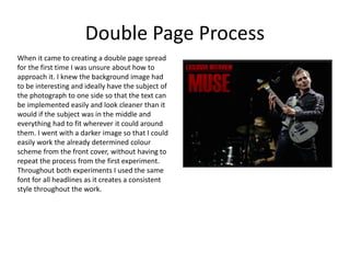 Double Page Process
When it came to creating a double page spread
for the first time I was unsure about how to
approach it. I knew the background image had
to be interesting and ideally have the subject of
the photograph to one side so that the text can
be implemented easily and look cleaner than it
would if the subject was in the middle and
everything had to fit wherever it could around
them. I went with a darker image so that I could
easily work the already determined colour
scheme from the front cover, without having to
repeat the process from the first experiment.
Throughout both experiments I used the same
font for all headlines as it creates a consistent
style throughout the work.
 