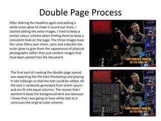 Double Page Process
After altering the headline again and adding a
white outer glow to make it sound out more, I
started adding the extra images. I tried to keep a
similar colour scheme when finding them to keep a
consistent look on the page. The three images have
the same filters over them, satin and a double line
outer glow to give them the appearance of physical
photographs rather than just random images that
have been pasted into the document.
The final part of creating the double page spread
was exporting the file from Photoshop and placing
it into InDesign so that the text could be added. All
the text is randomly generated from lorem ipsum
and are fit into equal columns. The reason that I
wanted to keep the background dark was because
I knew that I was going to have white text as it
continues the original color scheme.
 