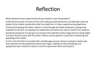 Reflection
What elements of your experiments will you include in your final product?
Unlike the front cover, this was my first time making something like this and although I want my
product to be a better quality than what I’ve made here, it’s been a good learning experience.
I’ll know that keeping the colour scheme in mind through the whole production is going to be
important to the text, as its going to be added last and needs to be easy to read for the audience.
During the production I'm going to try and pay more attention to the images that are being added
to ensure that they work with the colour scheme and are placed in a way that is interesting and
appealing to the reader.
As this is the first time I’ve worked with a double page spread, I know I'm going to need to pay
more attention to the proportions of text and images, making sure that everything is an
appropriate size in relation to what it is and the space that’s been left around it.
 