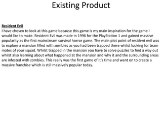 Existing Product
Resident Evil
I have chosen to look at this game because this game is my main inspiration for the game I
would like to make. Resident Evil was made in 1996 for the PlayStation 1 and gained massive
popularity as the first mainstream survival horror game. The main plot point of resident evil was
to explore a mansion filled with zombies as you had been trapped there whilst looking for team
mates of your squad. Whilst trapped in the mansion you have to solve puzzles to find a way out
whilst also learning about what happened at the mansion and why it and the surrounding areas
are infested with zombies. This really was the first game of it's time and went on to create a
massive franchise which is still massively popular today.
 