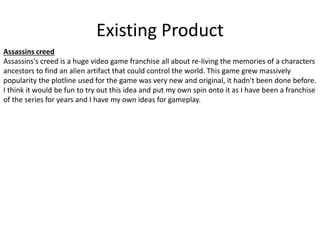 Existing Product
Assassins creed
Assassins's creed is a huge video game franchise all about re-living the memories of a characters
ancestors to find an alien artifact that could control the world. This game grew massively
popularity the plotline used for the game was very new and original, it hadn't been done before.
I think it would be fun to try out this idea and put my own spin onto it as I have been a franchise
of the series for years and I have my own ideas for gameplay.
 