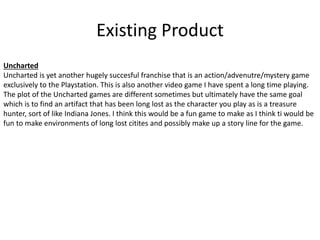 Existing Product
Uncharted
Uncharted is yet another hugely succesful franchise that is an action/advenutre/mystery game
exclusively to the Playstation. This is also another video game I have spent a long time playing.
The plot of the Uncharted games are different sometimes but ultimately have the same goal
which is to find an artifact that has been long lost as the character you play as is a treasure
hunter, sort of like Indiana Jones. I think this would be a fun game to make as I think ti would be
fun to make environments of long lost citites and possibly make up a story line for the game.
 