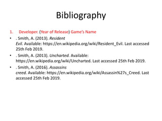 Bibliography
1. Developer. (Year of Release) Game’s Name
• . Smith, A. (2013). Resident
Evil. Available: https://en.wikipedia.org/wiki/Resident_Evil. Last accessed
25th Feb 2019.
• . Smith, A. (2013). Uncharted. Available:
https://en.wikipedia.org/wiki/Uncharted. Last accessed 25th Feb 2019.
• . Smith, A. (2016). Assassins
creed. Available: https://en.wikipedia.org/wiki/Assassin%27s_Creed. Last
accessed 25th Feb 2019.
 