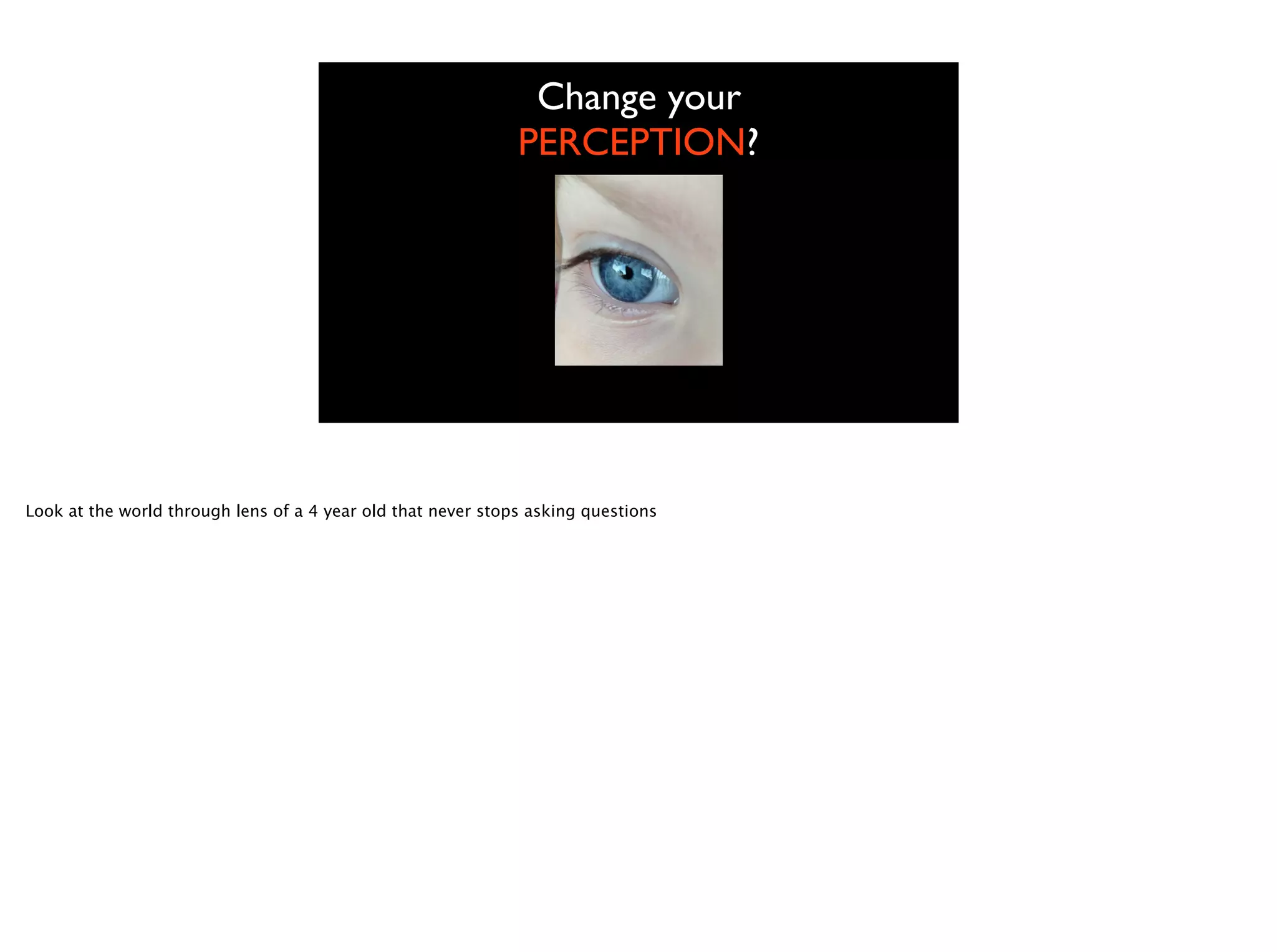 Change your
PERCEPTION?
Look at the world through lens of a 4 year old that never stops asking questions
 