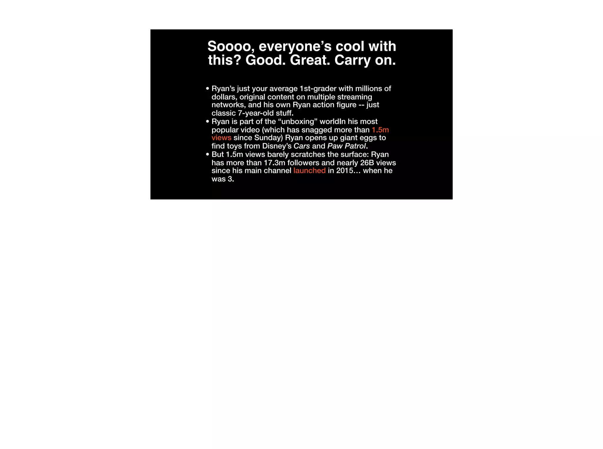 Soooo, everyone’s cool with
this? Good. Great. Carry on.
• Ryan’s just your average 1st-grader with millions of
dollars, original content on multiple streaming
networks, and his own Ryan action figure -- just
classic 7-year-old stuff.
• Ryan is part of the “unboxing” worldIn his most
popular video (which has snagged more than 1.5m
views since Sunday) Ryan opens up giant eggs to
find toys from Disney’s Cars and Paw Patrol. 
• But 1.5m views barely scratches the surface: Ryan
has more than 17.3m followers and nearly 26B views
since his main channel launched in 2015… when he
was 3.
 