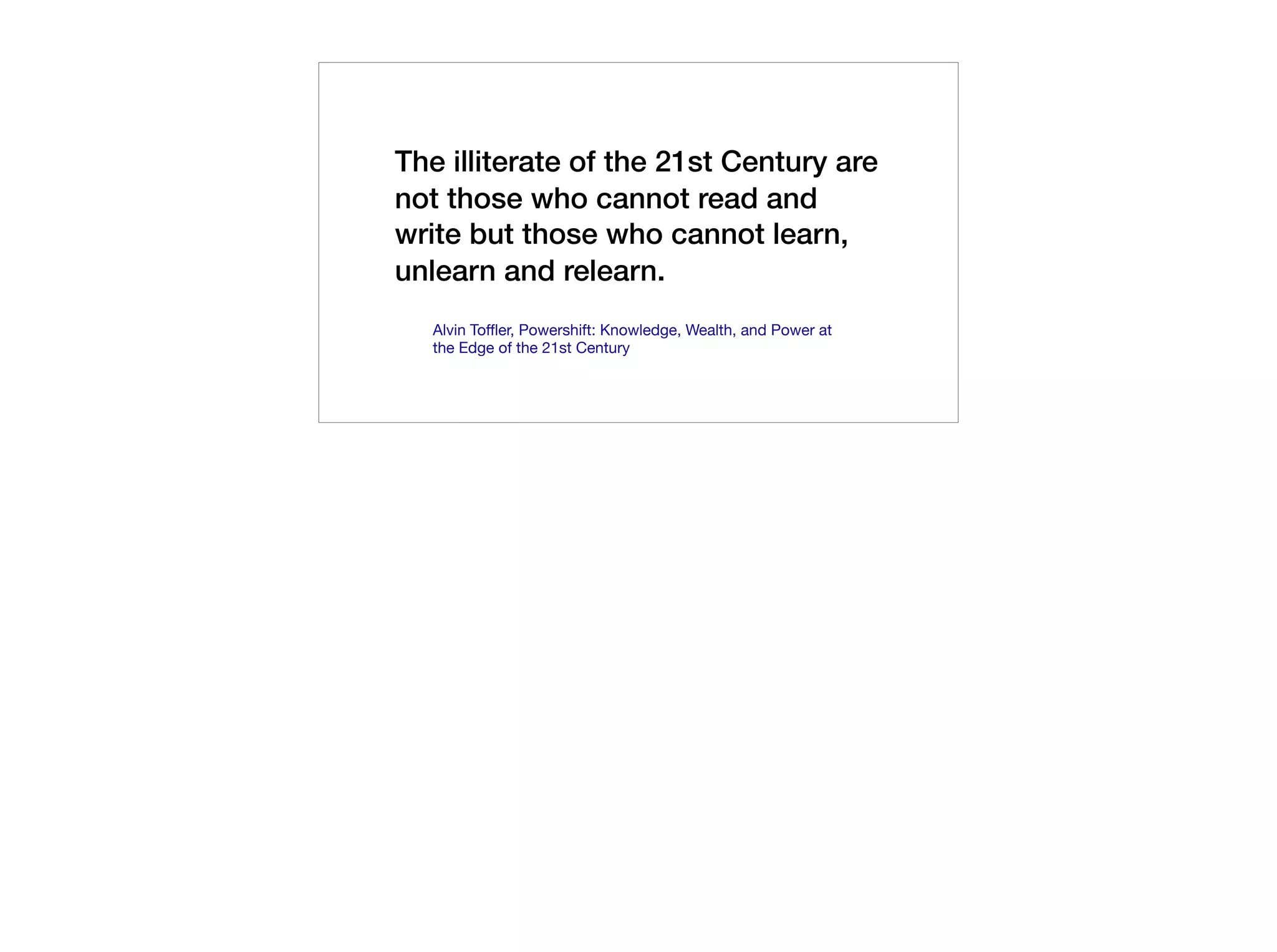 The illiterate of the 21st Century are
not those who cannot read and
write but those who cannot learn,
unlearn and relearn.
Alvin Toffler, Powershift: Knowledge, Wealth, and Power at
the Edge of the 21st Century
 