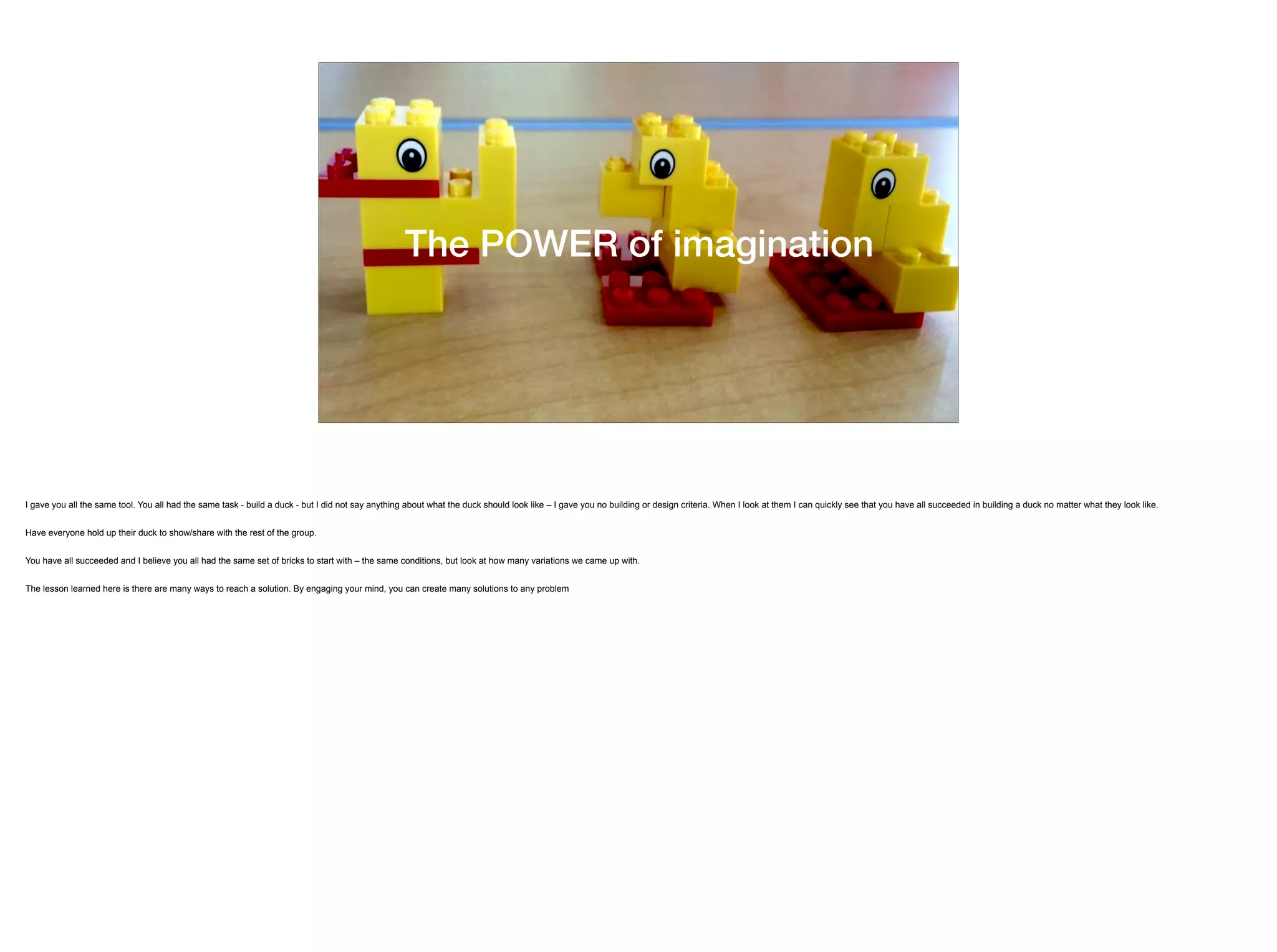 The POWER of imagination
I gave you all the same tool. You all had the same task - build a duck - but I did not say anything about what the duck should look like – I gave you no building or design criteria. When I look at them I can quickly see that you have all succeeded in building a duck no matter what they look like.
Have everyone hold up their duck to show/share with the rest of the group.
You have all succeeded and I believe you all had the same set of bricks to start with – the same conditions, but look at how many variations we came up with.
The lesson learned here is there are many ways to reach a solution. By engaging your mind, you can create many solutions to any problem
 