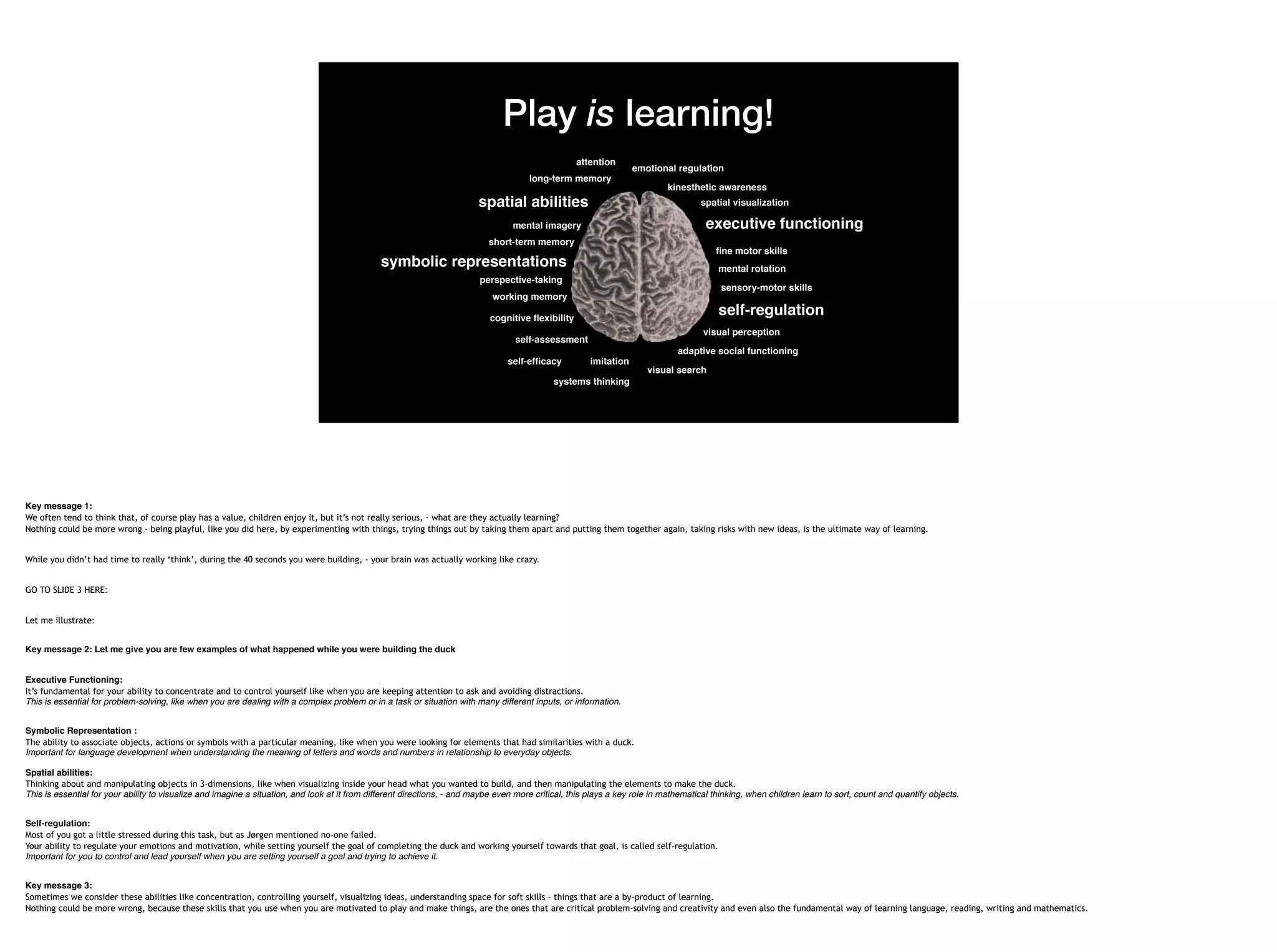 Play is learning!
visual perception
systems thinking
long-term memory
mental imagery
attention
executive functioning
self-regulation
emotional regulation
self-efficacy
visual search
symbolic representations
spatial visualization
self-assessment
perspective-taking
adaptive social functioning
imitation
sensory-motor skills
cognitive flexibility
kinesthetic awareness
short-term memory
mental rotation
fine motor skills
working memory
spatial abilities
Key message 1:
We often tend to think that, of course play has a value, children enjoy it, but it’s not really serious, - what are they actually learning?
Nothing could be more wrong - being playful, like you did here, by experimenting with things, trying things out by taking them apart and putting them together again, taking risks with new ideas, is the ultimate way of learning.
While you didn’t had time to really ‘think’, during the 40 seconds you were building, - your brain was actually working like crazy.
GO TO SLIDE 3 HERE:
Let me illustrate:
Key message 2: Let me give you are few examples of what happened while you were building the duck
Executive Functioning:
It’s fundamental for your ability to concentrate and to control yourself like when you are keeping attention to ask and avoiding distractions.
This is essential for problem-solving, like when you are dealing with a complex problem or in a task or situation with many different inputs, or information.
Symbolic Representation :
The ability to associate objects, actions or symbols with a particular meaning, like when you were looking for elements that had similarities with a duck.
Important for language development when understanding the meaning of letters and words and numbers in relationship to everyday objects. 
 
Spatial abilities:
Thinking about and manipulating objects in 3-dimensions, like when visualizing inside your head what you wanted to build, and then manipulating the elements to make the duck. 
This is essential for your ability to visualize and imagine a situation, and look at it from different directions, - and maybe even more critical, this plays a key role in mathematical thinking, when children learn to sort, count and quantify objects.
Self-regulation:  
Most of you got a little stressed during this task, but as Jørgen mentioned no-one failed.
Your ability to regulate your emotions and motivation, while setting yourself the goal of completing the duck and working yourself towards that goal, is called self-regulation. 
Important for you to control and lead yourself when you are setting yourself a goal and trying to achieve it.
Key message 3:
Sometimes we consider these abilities like concentration, controlling yourself, visualizing ideas, understanding space for soft skills – things that are a by-product of learning.
Nothing could be more wrong, because these skills that you use when you are motivated to play and make things, are the ones that are critical problem-solving and creativity and even also the fundamental way of learning language, reading, writing and mathematics.
 