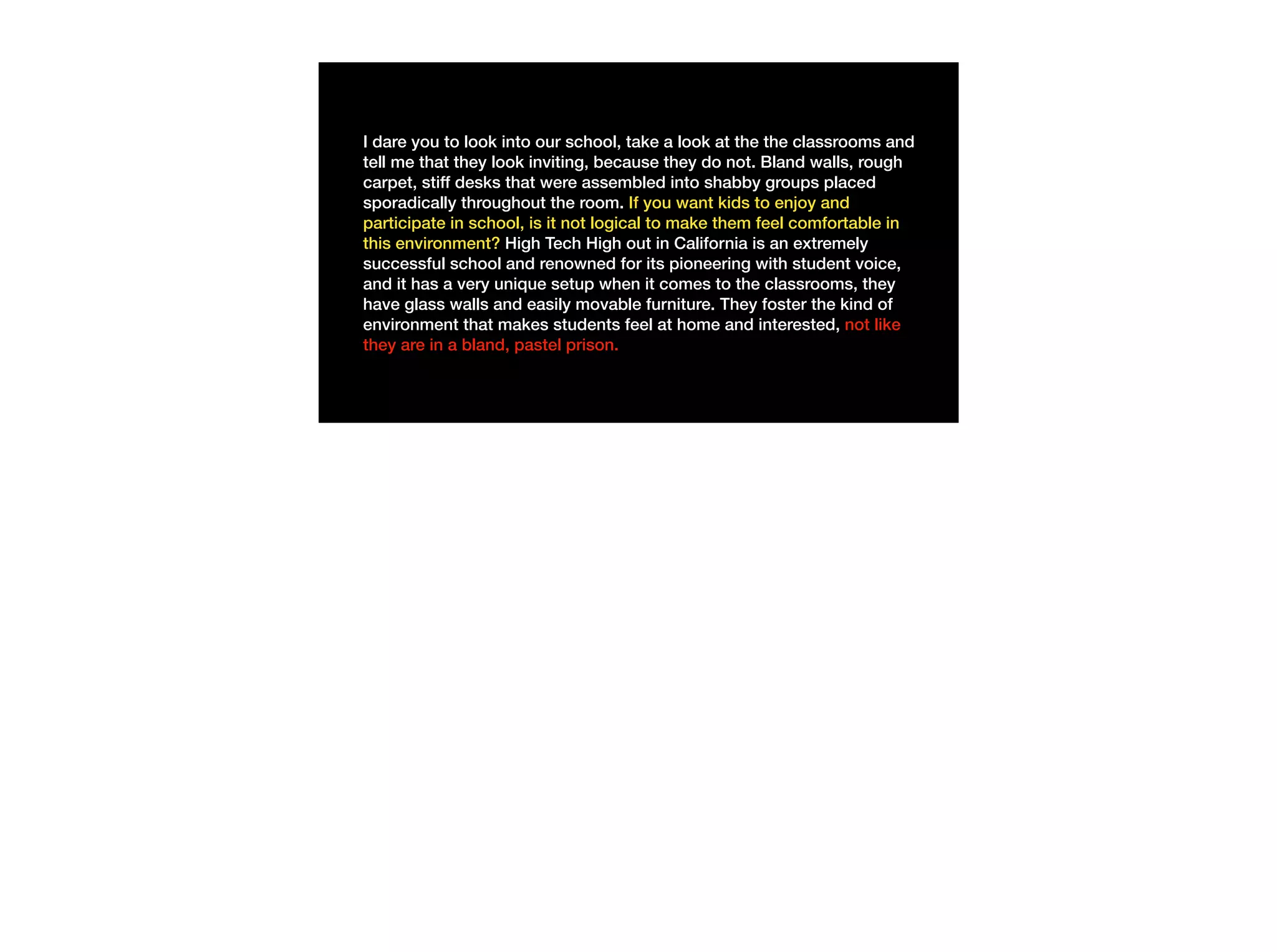 I dare you to look into our school, take a look at the the classrooms and
tell me that they look inviting, because they do not. Bland walls, rough
carpet, stiff desks that were assembled into shabby groups placed
sporadically throughout the room. If you want kids to enjoy and
participate in school, is it not logical to make them feel comfortable in
this environment? High Tech High out in California is an extremely
successful school and renowned for its pioneering with student voice,
and it has a very unique setup when it comes to the classrooms, they
have glass walls and easily movable furniture. They foster the kind of
environment that makes students feel at home and interested, not like
they are in a bland, pastel prison.
 