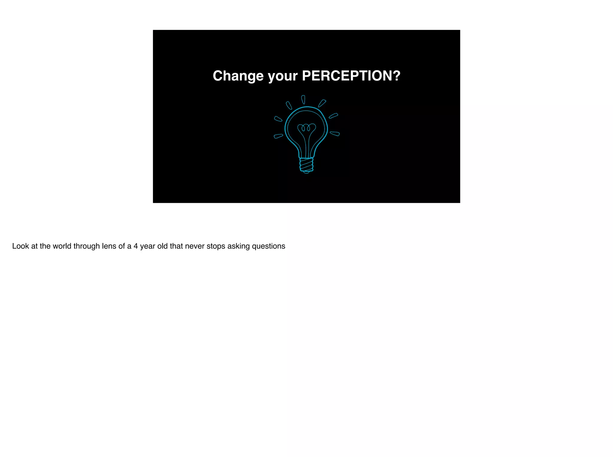 Change your PERCEPTION?
Look at the world through lens of a 4 year old that never stops asking questions
 