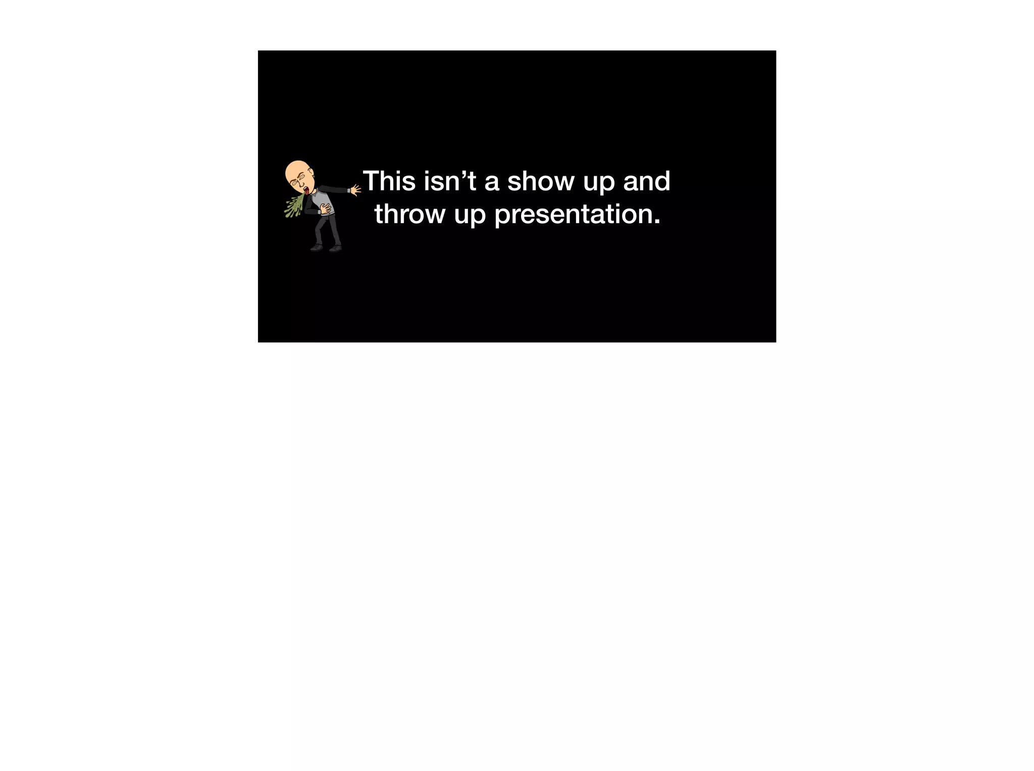 This isn’t a show up and
throw up presentation.
 