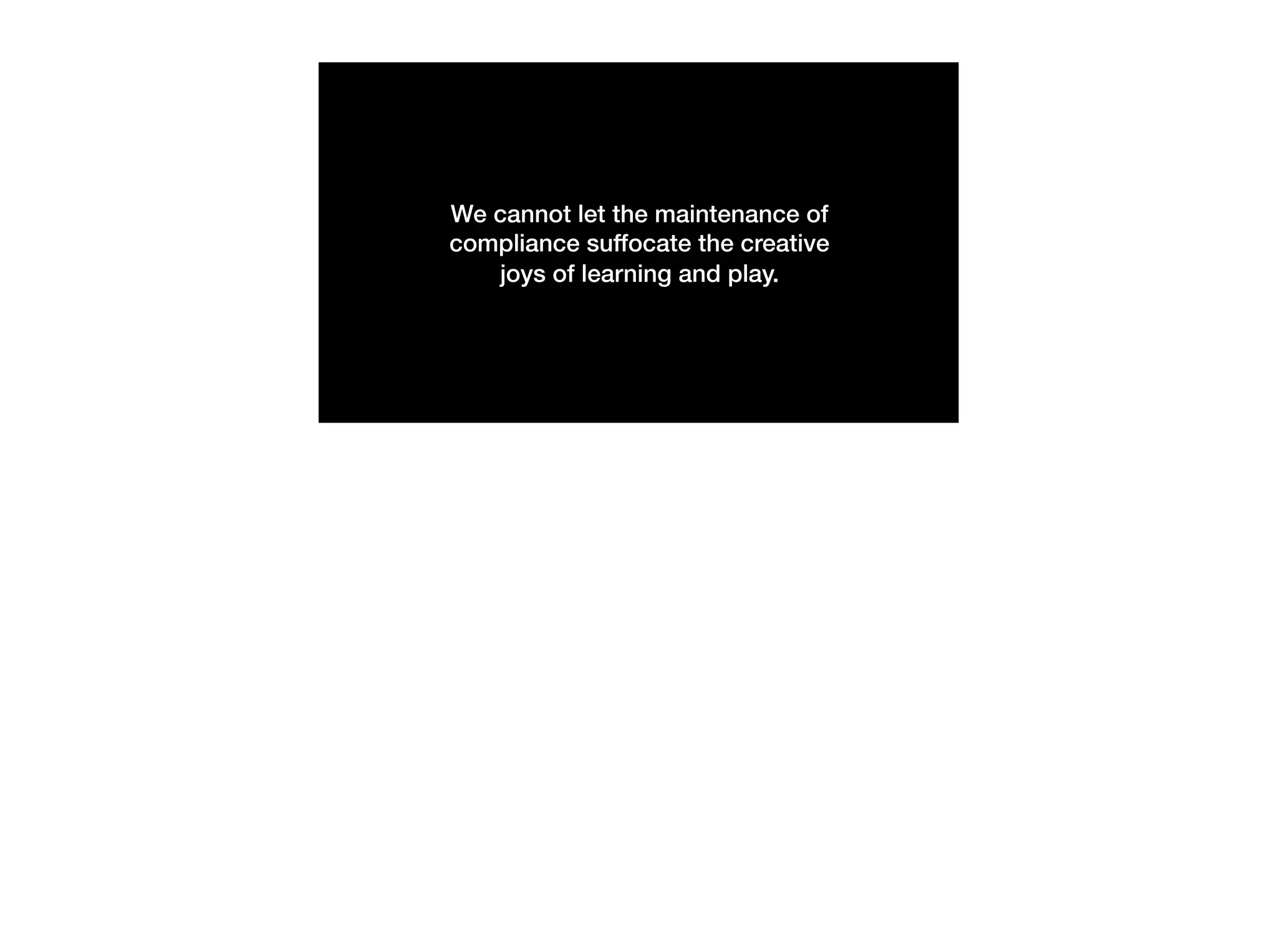 We cannot let the maintenance of
compliance suffocate the creative
joys of learning and play.
 