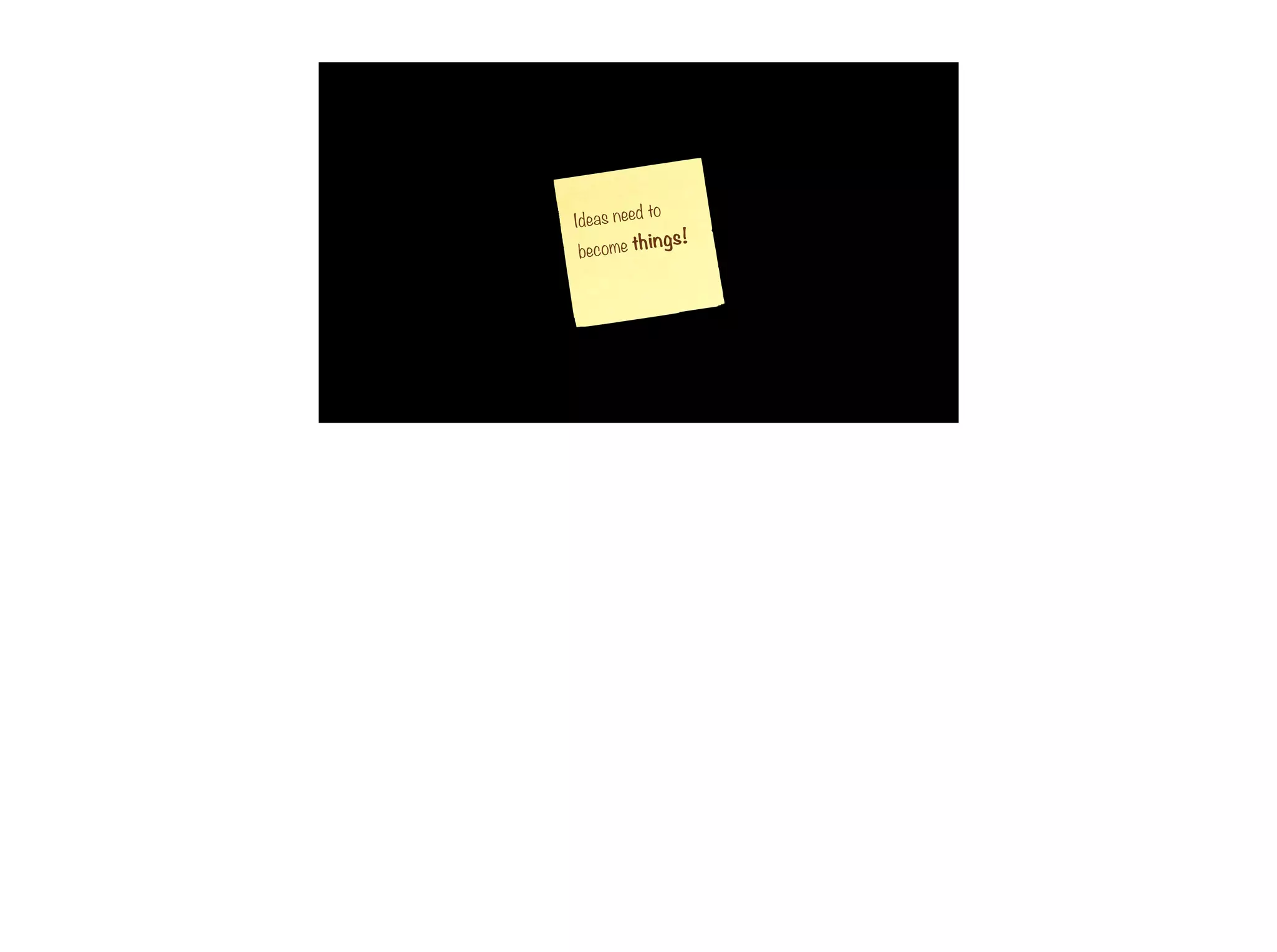 Ideas need to
become things!
 