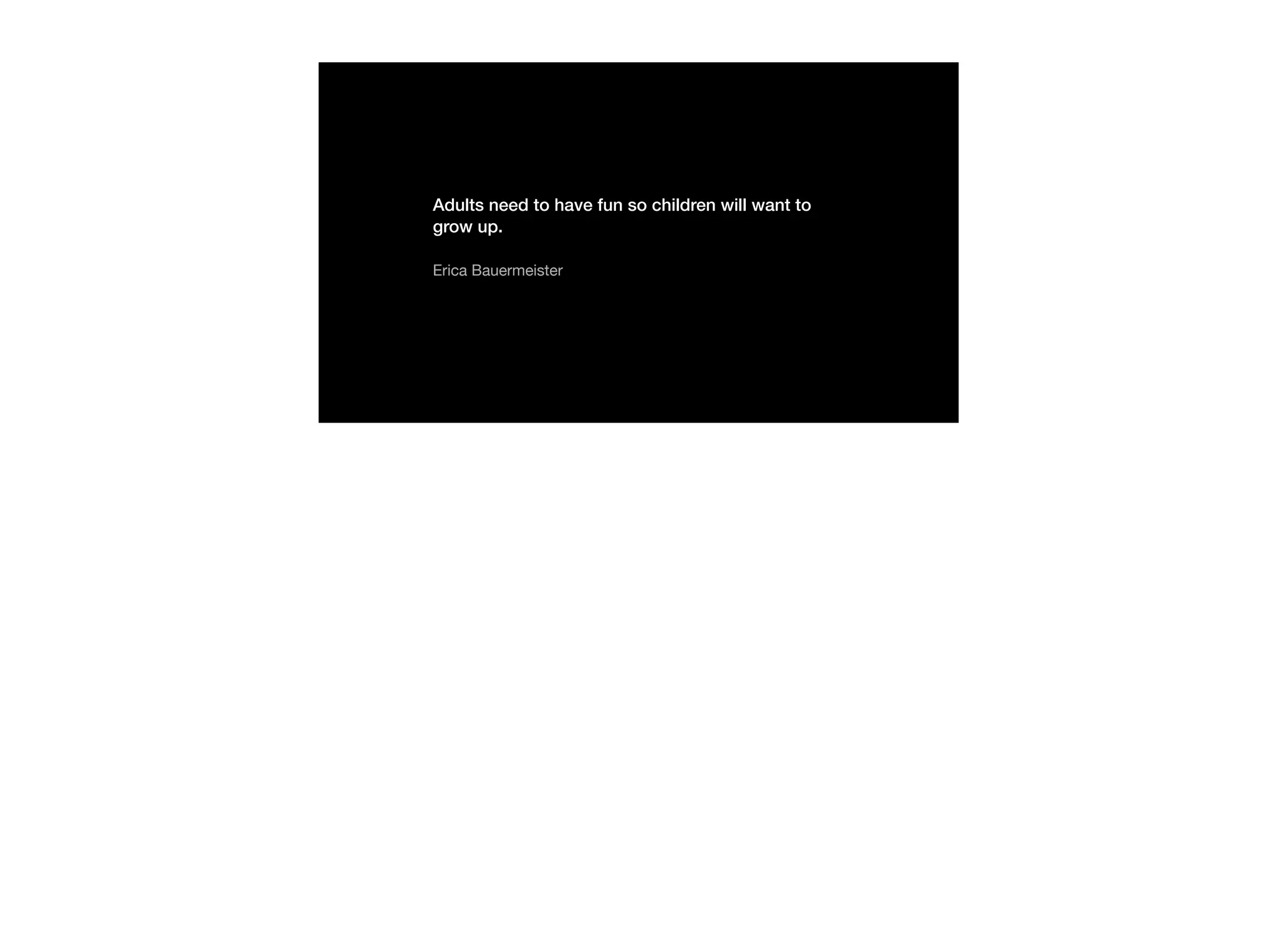 Adults need to have fun so children will want to
grow up.
Erica Bauermeister
 