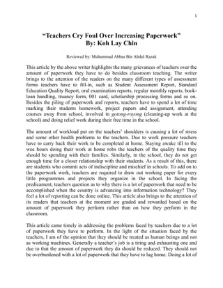 1
“Teachers Cry Foul Over Increasing Paperwork”
By: Koh Lay Chin
Reviewed by: Muhammad Abbas Bin Abdul Razak
This article by the above writer highlights the many grievances of teachers over the
amount of paperwork they have to do besides classroom teaching. The writer
brings to the attention of the readers on the many different types of assessment
forms teachers have to fill-in, such as Student Assessment Report, Standard
Education Quality Report, oral examination reports, regular monthly reports, book-
loan handling, truancy form, 001 card, scholarship processing forms and so on.
Besides the piling of paperwork and reports, teachers have to spend a lot of time
marking their students homework, project papers and assignment, attending
courses away from school, involved in gotong-royong (cleaning-up work at the
school) and doing relief work during their free time in the school.
The amount of workload put on the teachers’ shoulders is causing a lot of stress
and some other health problems to the teachers. Due to work pressure teachers
have to carry back their work to be completed at home. Staying awake till to the
wee hours doing their work at home robs the teachers of the quality time they
should be spending with their families. Similarly, in the school, they do not get
enough time for a closer relationship with their students. As a result of this, there
are students who commit acts of indiscipline and mischief in schools. To add on to
the paperwork work, teachers are required to draw out working paper for every
little programmes and projects they organize in the school. In facing the
predicament, teachers question as to why there is a lot of paperwork that need to be
accomplished when the country is advancing into information technology? They
feel a lot of reporting can be done online. This article also brings to the attention of
its readers that teachers at the moment are graded and rewarded based on the
amount of paperwork they perform rather than on how they perform in the
classroom.
This article came timely in addressing the problems faced by teachers due to a lot
of paperwork they have to perform. In the light of the situation faced by the
teachers, I am of the opinion that they should be treated as human beings and not
as working machines. Generally a teacher’s job is a tiring and exhausting one and
due to that the amount of paperwork they do should be reduced. They should not
be overburdened with a lot of paperwork that they have to lug home. Doing a lot of
 
