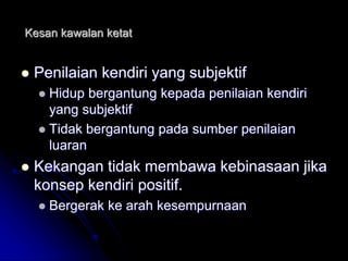 Kesan kawalan ketat
 Penilaian kendiri yang subjektif
 Hidup bergantung kepada penilaian kendiri
yang subjektif
 Tidak bergantung pada sumber penilaian
luaran
 Kekangan tidak membawa kebinasaan jika
konsep kendiri positif.
 Bergerak ke arah kesempurnaan
 