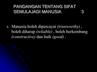 4. Manusia boleh dipercayai (trustworthy) ,
boleh diharap (reliable) , boleh berkembang
(constructive) dan baik (good) .
PANDANGAN TENTANG SIFAT
SEMULAJADI MANUSIA 3
 