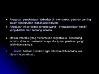  Anggapan penghargaan terhadap diri memainkan peranan penting
dalam keseluruhan tingkahlaku individu .
 Anggapan ini berkaitan dengan syarat – syarat penilaian kendiri
yang dialami oleh seorang individu .
 Melalui interaksi yang menentukan tingkahlaku , seseorang
individu akan terus menerima syarat – syarat penilaian yang’
telah dipelajarinya.
• Individu berbuat demikian agar diterima oleh individu lain
dalam interaksinya .
 