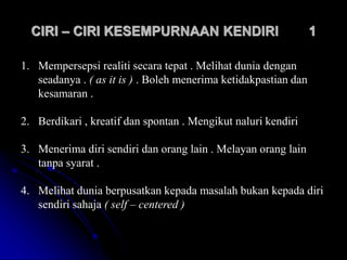 CIRI – CIRI KESEMPURNAAN KENDIRI 1
1. Mempersepsi realiti secara tepat . Melihat dunia dengan
seadanya . ( as it is ) . Boleh menerima ketidakpastian dan
kesamaran .
2. Berdikari , kreatif dan spontan . Mengikut naluri kendiri
3. Menerima diri sendiri dan orang lain . Melayan orang lain
tanpa syarat .
4. Melihat dunia berpusatkan kepada masalah bukan kepada diri
sendiri sahaja ( self – centered )
 