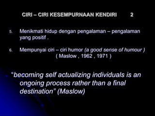 CIRI – CIRI KESEMPURNAAN KENDIRI 2
5. Menikmati hidup dengan pengalaman – pengalaman
yang positif .
6. Mempunyai ciri – ciri humor (a good sense of humour )
( Maslow , 1962 , 1971 )
“becoming self actualizing individuals is an
ongoing process rather than a final
destination” (Maslow)
 