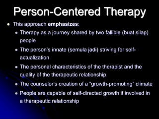Person-Centered Therapy
 This approach emphasizes:
 Therapy as a journey shared by two fallible (buat silap)
people
 The person’s innate (semula jadi) striving for self-
actualization
 The personal characteristics of the therapist and the
quality of the therapeutic relationship
 The counselor’s creation of a “growth-promoting” climate
 People are capable of self-directed growth if involved in
a therapeutic relationship
 