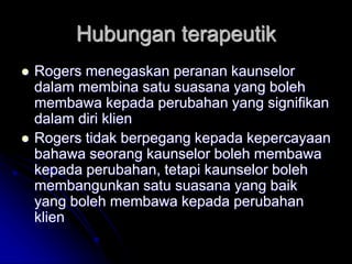 Hubungan terapeutik
 Rogers menegaskan peranan kaunselor
dalam membina satu suasana yang boleh
membawa kepada perubahan yang signifikan
dalam diri klien
 Rogers tidak berpegang kepada kepercayaan
bahawa seorang kaunselor boleh membawa
kepada perubahan, tetapi kaunselor boleh
membangunkan satu suasana yang baik
yang boleh membawa kepada perubahan
klien
 