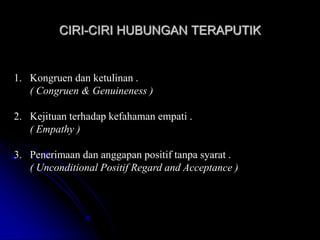 CIRI-CIRI HUBUNGAN TERAPUTIK
1. Kongruen dan ketulinan .
( Congruen & Genuineness )
2. Kejituan terhadap kefahaman empati .
( Empathy )
3. Penerimaan dan anggapan positif tanpa syarat .
( Unconditional Positif Regard and Acceptance )
 
