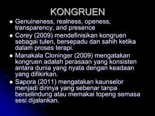 KONGRUEN
 Genuineness, realness, openess,
transparency, and presence
 Corey (2009) mendefinisikan kongruen
sebagai tulen, bersepadu dan sahih ketika
dalam proses terapi.
 Manakala Cloninger (2009) mengatakan
kongruen adalah perasaan yang konsisten
antara dunia yang nyata dengan keadaan
yang difikirkan.
 Sapora (2011) mengatakan kaunselor
menjadi dirinya yang sebenar tanpa
berselindung atau memakai topeng semasa
sesi dijalankan.
 