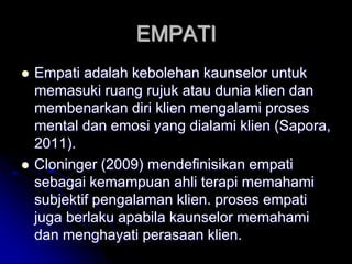 EMPATI
 Empati adalah kebolehan kaunselor untuk
memasuki ruang rujuk atau dunia klien dan
membenarkan diri klien mengalami proses
mental dan emosi yang dialami klien (Sapora,
2011).
 Cloninger (2009) mendefinisikan empati
sebagai kemampuan ahli terapi memahami
subjektif pengalaman klien. proses empati
juga berlaku apabila kaunselor memahami
dan menghayati perasaan klien.
 