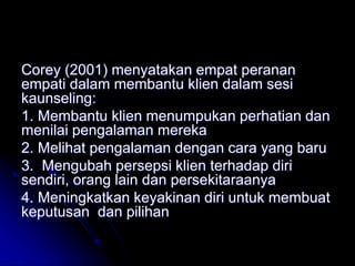 Corey (2001) menyatakan empat peranan
empati dalam membantu klien dalam sesi
kaunseling:
1. Membantu klien menumpukan perhatian dan
menilai pengalaman mereka
2. Melihat pengalaman dengan cara yang baru
3. Mengubah persepsi klien terhadap diri
sendiri, orang lain dan persekitaraanya
4. Meningkatkan keyakinan diri untuk membuat
keputusan dan pilihan
 