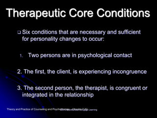 Therapeutic Core Conditions
 Six conditions that are necessary and sufficient
for personality changes to occur:
1. Two persons are in psychological contact
2. The first, the client, is experiencing incongruence
3. The second person, the therapist, is congruent or
integrated in the relationship
Theory and Practice of Counseling and Psychotherapy - Chapter 7 (5)©2013 Brooks/Cole Cengage Learning
 