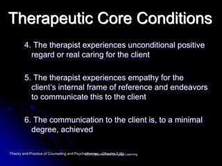 Therapeutic Core Conditions
4. The therapist experiences unconditional positive
regard or real caring for the client
5. The therapist experiences empathy for the
client’s internal frame of reference and endeavors
to communicate this to the client
6. The communication to the client is, to a minimal
degree, achieved
Theory and Practice of Counseling and Psychotherapy - Chapter 7 (6)©2013 Brooks/Cole Cengage Learning
 