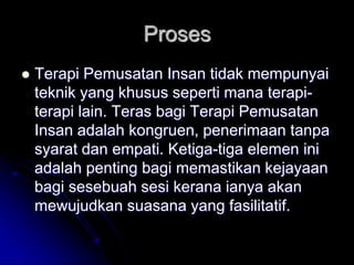 Proses
 Terapi Pemusatan Insan tidak mempunyai
teknik yang khusus seperti mana terapi-
terapi lain. Teras bagi Terapi Pemusatan
Insan adalah kongruen, penerimaan tanpa
syarat dan empati. Ketiga-tiga elemen ini
adalah penting bagi memastikan kejayaan
bagi sesebuah sesi kerana ianya akan
mewujudkan suasana yang fasilitatif.
 