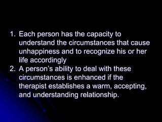 1. Each person has the capacity to
understand the circumstances that cause
unhappiness and to recognize his or her
life accordingly
2. A person’s ability to deal with these
circumstances is enhanced if the
therapist establishes a warm, accepting,
and understanding relationship.
 