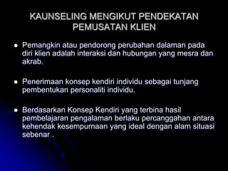 KAUNSELING MENGIKUT PENDEKATAN
PEMUSATAN KLIEN
 Pemangkin atau pendorong perubahan dalaman pada
diri klien adalah interaksi dan hubungan yang mesra dan
akrab.
 Penerimaan konsep kendiri individu sebagai tunjang
pembentukan personaliti individu.
 Berdasarkan Konsep Kendiri yang terbina hasil
pembelajaran pengalaman berlaku percanggahan antara
kehendak kesempurnaan yang ideal dengan alam situasi
sebenar .
 