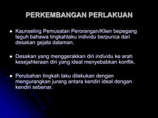PERKEMBANGAN PERLAKUAN
 Kaunseling Pemusatan Perorangan/Klien bepegang
teguh bahawa tingkahlaku individu berpunca dari
desakan gejala dalaman.
 Desakan yang menggerakkan diri individu ke arah
kesejahteraan diri yang ideal menyebabkan konflik.
 Perubahan tingkah laku dilakukan dengan
mengurangkan jurang antara kendiri ideal dengan
kendiri sebenar.
 