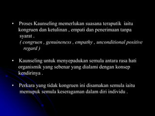 • Proses Kaunseling memerlukan suasana teraputik iaitu
kongruen dan ketulinan , empati dan penerimaan tanpa
syarat .
( congruen , genuineness , empathy , unconditional positive
regard )
• Kaunseling untuk menyepadukan semula antara rasa hati
organismik yang sebenar yang dialami dengan konsep
kendirinya .
• Perkara yang tidak kongruen ini disamakan semula iaitu
memupuk semula keseragaman dalam diri individu .
 