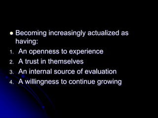  Becoming increasingly actualized as
having:
1. An openness to experience
2. A trust in themselves
3. An internal source of evaluation
4. A willingness to continue growing
 