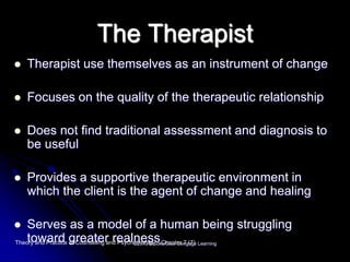 The Therapist
 Therapist use themselves as an instrument of change
 Focuses on the quality of the therapeutic relationship
 Does not find traditional assessment and diagnosis to
be useful
 Provides a supportive therapeutic environment in
which the client is the agent of change and healing
 Serves as a model of a human being struggling
toward greater realnessTheory and Practice of Counseling and Psychotherapy - Chapter 7 (7)©2013 Brooks/Cole Cengage Learning
 