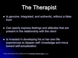 The Therapist
 Is genuine, integrated, and authentic, without a false
front
 Can openly express feelings and attitudes that are
present in the relationship with the client
 Is invested in developing his or her own life
experiences to deepen self- knowledge and move
toward self-actualization
Theory and Practice of Counseling and Psychotherapy - Chapter 7 (8)©2013 Brooks/Cole Cengage Learning
 