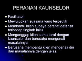 PERANAN KAUNSELOR
 Fasilitator
 Mewujudkan suasana yang terpeutik
 Membantu klien supaya bersifat defensif
terhadap tingkah laku
 Menganggap klien sama taraf dengan
kaunselor dan berusaha mengenali
masalahnya
 Berusaha membantu klien mengenali diri
dan masalahnya dengan jelas
 