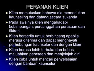 PERANAN KLIEN
 Klien memutuskan bahawa dia memerlukan
kaunseling dan datang secara sukarela
 Pada awalnya klien mengahadapi
kebimbangan, percanggahan perasaan dan
fikiran
 Klien bersedia untuk berbincang apabila
merasa diterima dan dapat menghayati
perhubungan kaunselor dan dengan klien
 Klien berasa lebih terbuka dan bebas
meluahkan perasaan dan menjelajah diri
 Klien cuba untuk mencari penyelesaian
dengan bantuan kaunselor
 