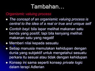 Tambahan…
Organismic valuing process
 The concept of an organismic valuing process is
central to the idea of a real or true and unique self
 Contoh bayi: bila lapar melihat makanan satu
benda yang positif, tapi bila kenyang melihat
makanan satu yang negatif
 Memberi nilai kepada sesuatu
 Setiap manusia memulakan kehidupan dengan
dunia yang subjektif untuk mengetahui sesuatu
perkara itu sesuai atau tidak dengan kehidupan
 Konsep ini sama seperti konsep private logic
dalam terapi Adlerian
 