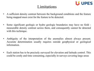 Limitations
• A sufficient density contrast between the background conditions and the feature
being mapped must exist for the feature to be detected.
• Some significant geologic or hydro geologic boundaries may have no field -
measurable density contrast across them, and consequently cannot be detected
with this technique.
• Ambiguity of the interpretation of the anomalies almost always present.
Accurate determination usually requires outside geophysical or geological
information.
• Each station has to be precisely surveyed for elevation and latitude control. This
could be costly and time consuming, especially in surveys covering large areas
 