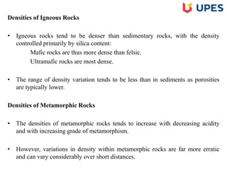 Densities of Igneous Rocks
• Igneous rocks tend to be denser than sedimentary rocks, with the density
controlled primarily by silica content:
Mafic rocks are thus more dense than felsic.
Ultramafic rocks are most dense.
• The range of density variation tends to be less than in sediments as porosities
are typically lower.
Densities of Metamorphic Rocks
• The densities of metamorphic rocks tends to increase with decreasing acidity
and with increasing grade of metamorphism.
• However, variations in density within metamorphic rocks are far more erratic
and can vary considerably over short distances.
 