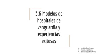3.6 Modelos de
hospitales de
vanguardia y
experiencias
exitosas
❖ Argüelles Olivos Fernando
❖ Gonzales Trujillo Vanessa
❖ Solórzano López Karla Mariana
 