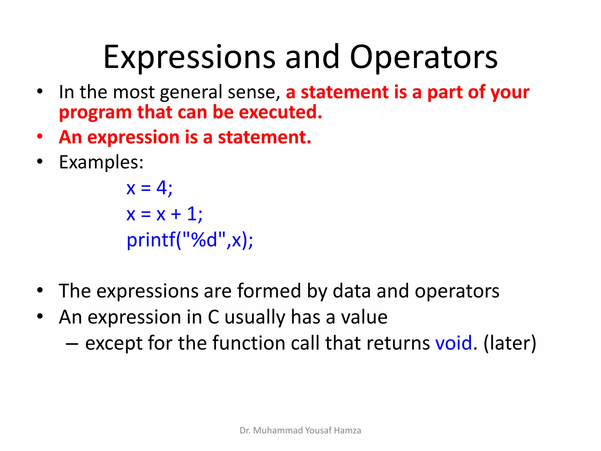 Expressions and Operators
• In the most general sense, a statement is a part of your
program that can be executed.
• An expression is a statement.
• Examples:
x = 4;
x = x + 1;
printf("%d",x);
• The expressions are formed by data and operators
• An expression in C usually has a value
– except for the function call that returns void. (later)
Dr. Muhammad Yousaf Hamza
 