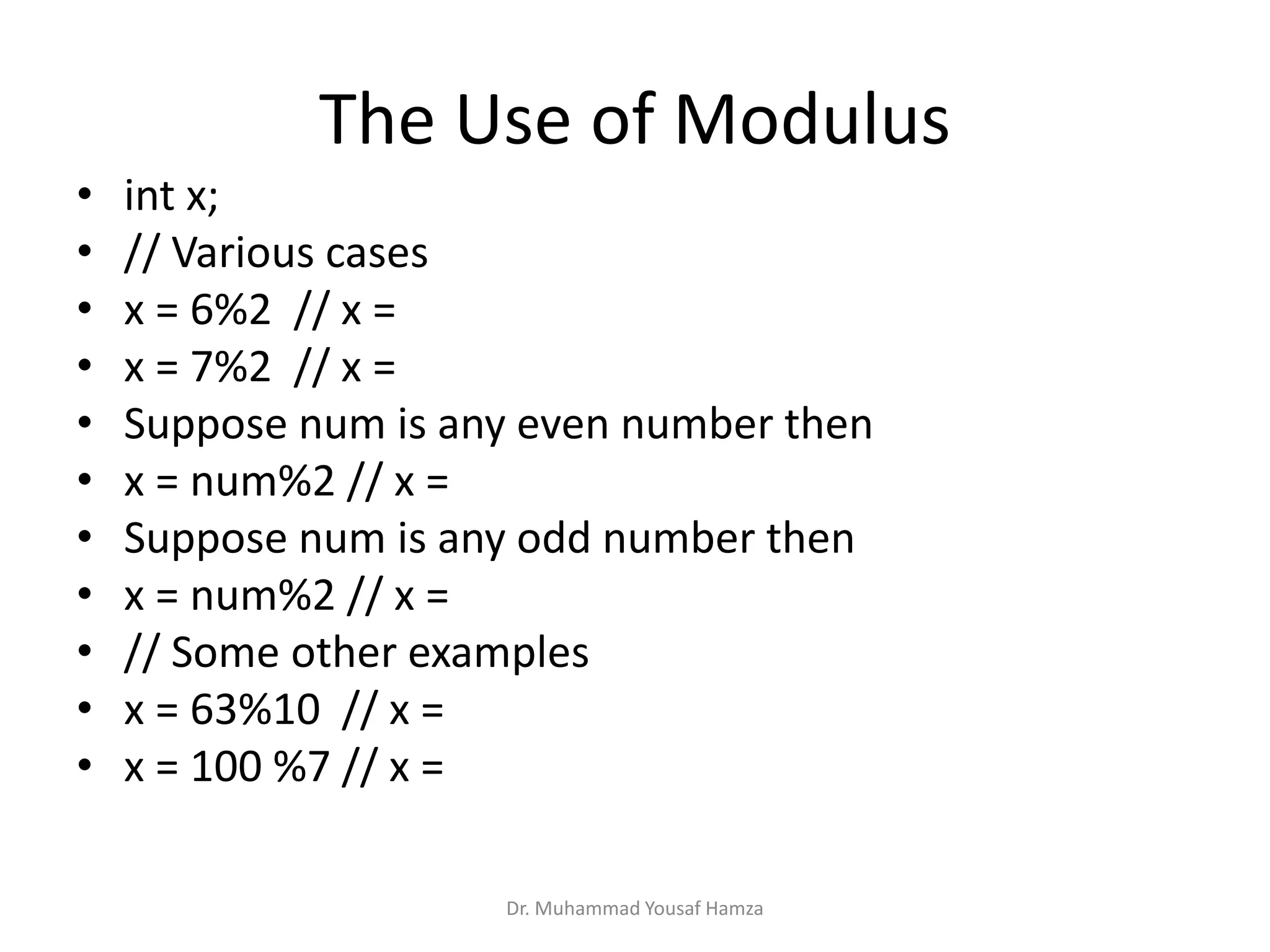 The Use of Modulus
Dr. Muhammad Yousaf Hamza
• int x;
• // Various cases
• x = 6%2 // x =
• x = 7%2 // x =
• Suppose num is any even number then
• x = num%2 // x =
• Suppose num is any odd number then
• x = num%2 // x =
• // Some other examples
• x = 63%10 // x =
• x = 100 %7 // x =
 