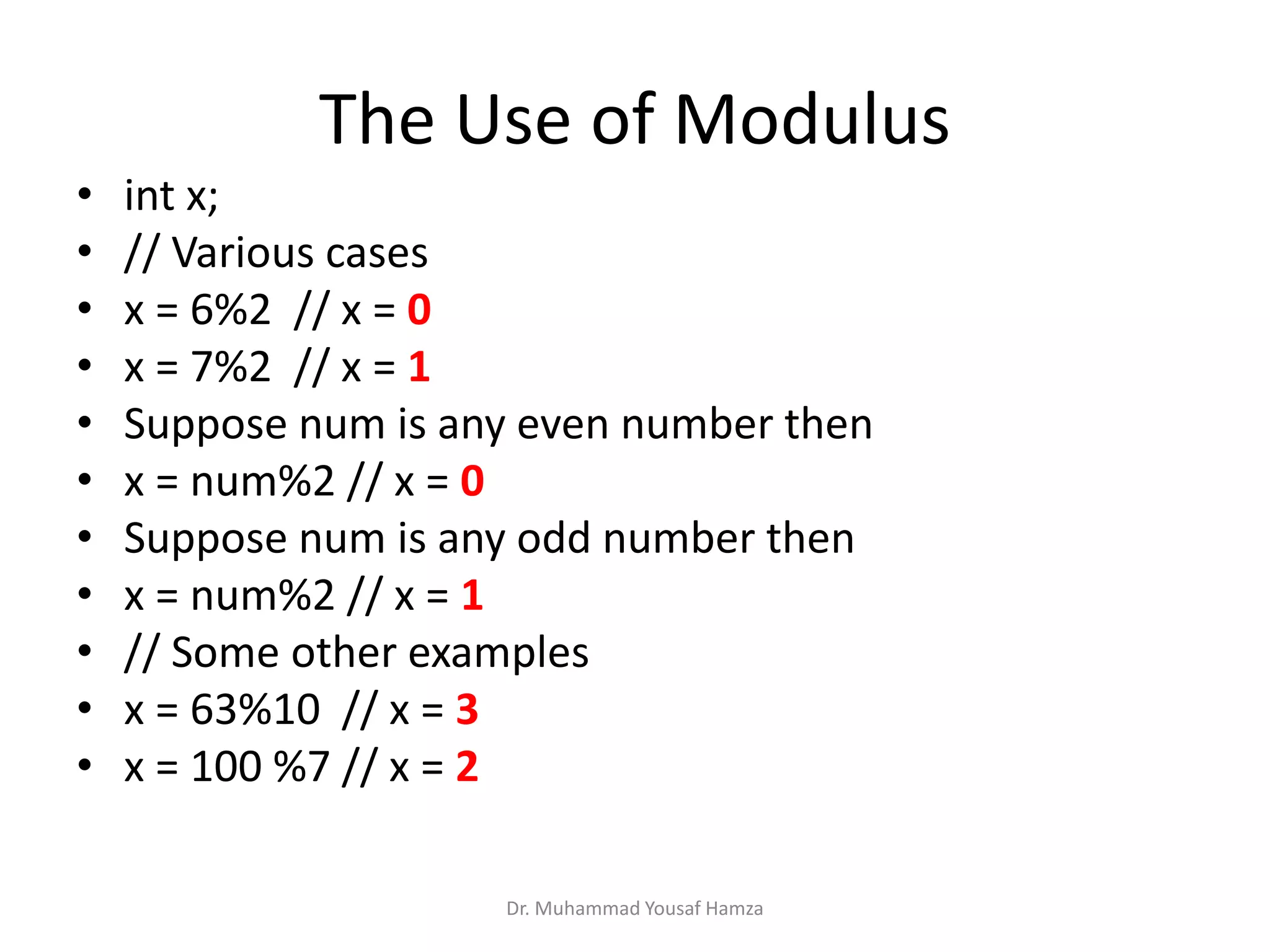 Dr. Muhammad Yousaf Hamza
• int x;
• // Various cases
• x = 6%2 // x = 0
• x = 7%2 // x = 1
• Suppose num is any even number then
• x = num%2 // x = 0
• Suppose num is any odd number then
• x = num%2 // x = 1
• // Some other examples
• x = 63%10 // x = 3
• x = 100 %7 // x = 2
The Use of Modulus
 